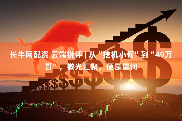 长牛网配资 云端锐评 | 从“挖机小何”到“49万哥”，微光汇聚，便是星河