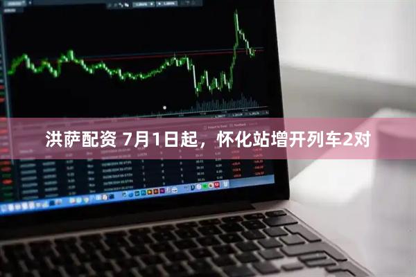 洪萨配资 7月1日起，怀化站增开列车2对