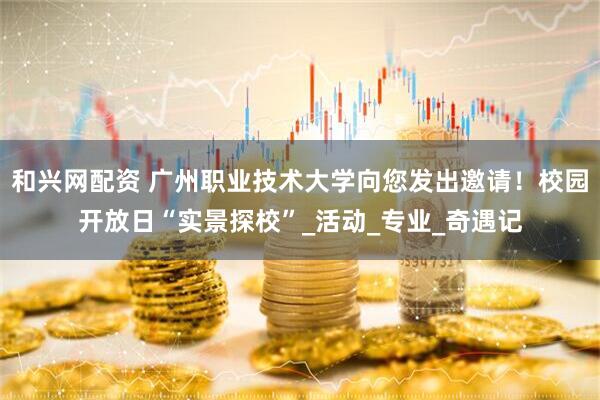 和兴网配资 广州职业技术大学向您发出邀请！校园开放日“实景探校”_活动_专业_奇遇记