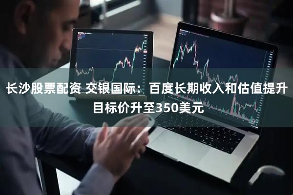 长沙股票配资 交银国际：百度长期收入和估值提升 目标价升至350美元