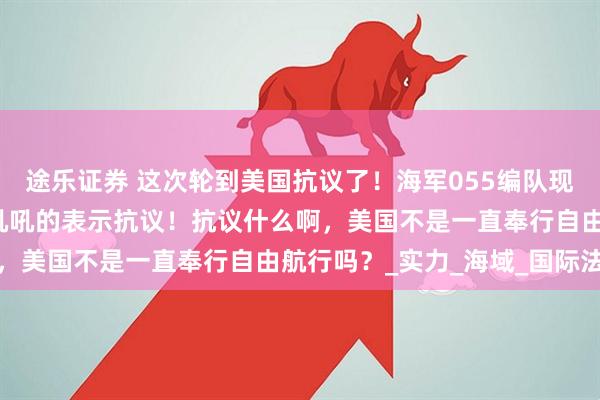 途乐证券 这次轮到美国抗议了！海军055编队现身阿拉斯加，美国就急吼吼的表示抗议！抗议什么啊，美国不是一直奉行自由航行吗？_实力_海域_国际法