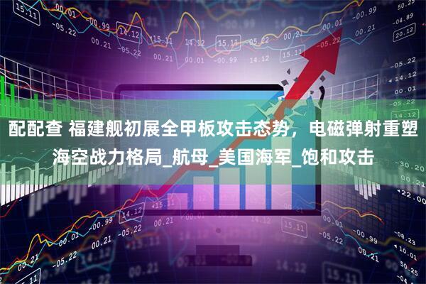 配配查 福建舰初展全甲板攻击态势，电磁弹射重塑海空战力格局_航母_美国海军_饱和攻击