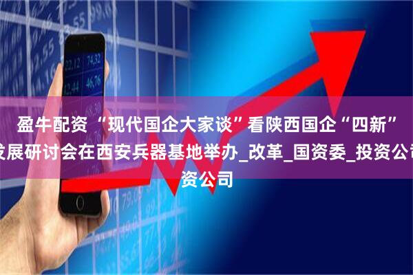 盈牛配资 “现代国企大家谈”看陕西国企“四新”发展研讨会在西安兵器基地举办_改革_国资委_投资公司