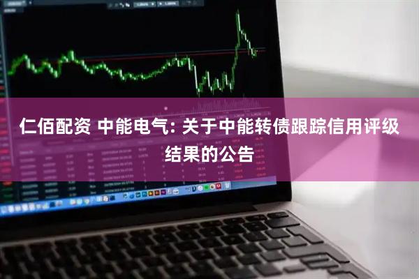 仁佰配资 中能电气: 关于中能转债跟踪信用评级结果的公告
