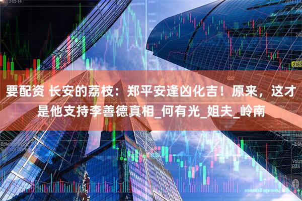 要配资 长安的荔枝：郑平安逢凶化吉！原来，这才是他支持李善德真相_何有光_姐夫_岭南