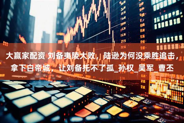 大赢家配资 刘备夷陵大败，陆逊为何没乘胜追击，拿下白帝城，让刘备托不了孤_孙权_吴军_曹丕