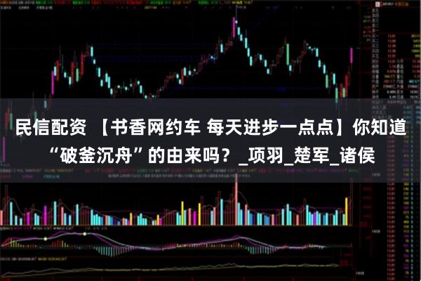 民信配资 【书香网约车 每天进步一点点】你知道“破釜沉舟”的由来吗？_项羽_楚军_诸侯