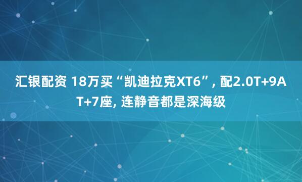 汇银配资 18万买“凯迪拉克XT6”, 配2.0T+9AT+7座, 连静音都是深海级