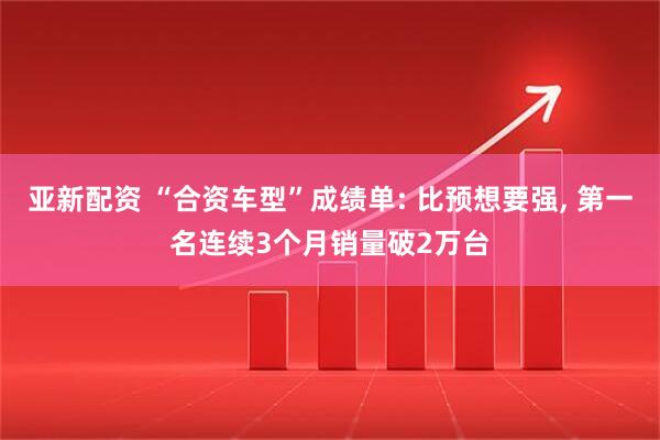 亚新配资 “合资车型”成绩单: 比预想要强, 第一名连续3个月销量破2万台