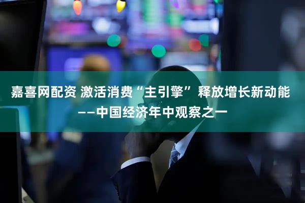 嘉喜网配资 激活消费“主引擎” 释放增长新动能 ——中国经济年中观察之一