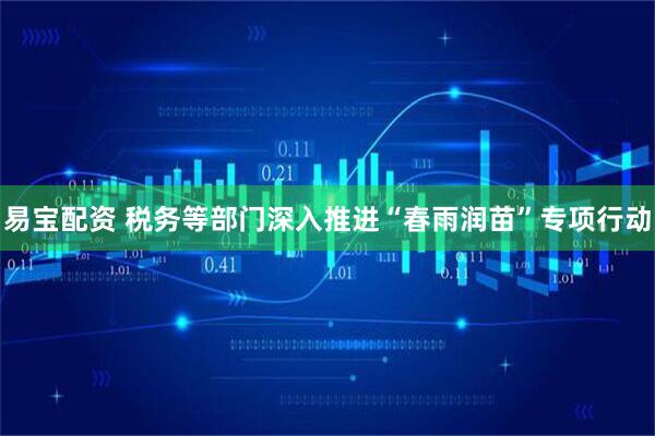 易宝配资 税务等部门深入推进“春雨润苗”专项行动