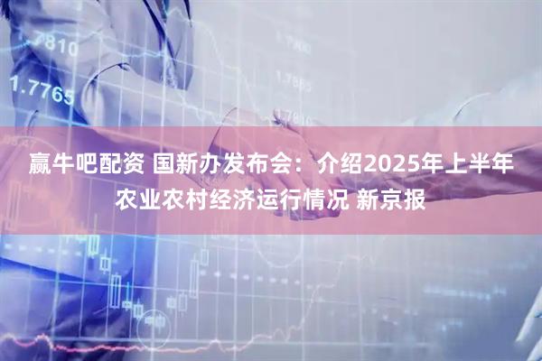 赢牛吧配资 国新办发布会：介绍2025年上半年农业农村经济运行情况 新京报