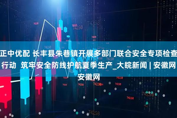 正中优配 长丰县朱巷镇开展多部门联合安全专项检查行动  筑牢安全防线护航夏季生产_大皖新闻 | 安徽网