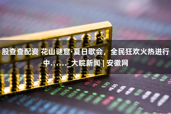 股查查配资 花山谜窟·夏日歌会，全民狂欢火热进行中……_大皖新闻 | 安徽网