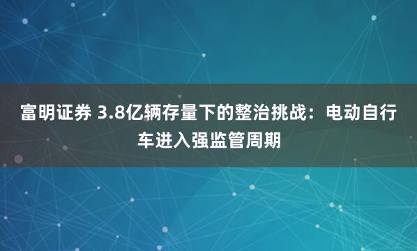 富明证券 3.8亿辆存量下的整治挑战：电动自行车进入强监管周期