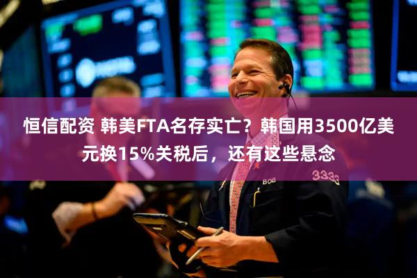 恒信配资 韩美FTA名存实亡？韩国用3500亿美元换15%关税后，还有这些悬念