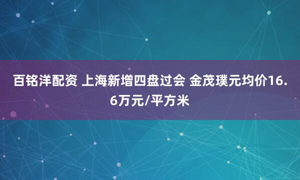 百铭洋配资 上海新增四盘过会 金茂璞元均价16.6万元/平方米