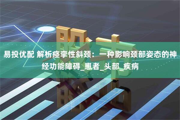 易投优配 解析痉挛性斜颈：一种影响颈部姿态的神经功能障碍_患者_头部_疾病