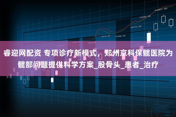 睿迎网配资 专项诊疗新模式，郑州京科保髋医院为髋部问题提供科学方案_股骨头_患者_治疗
