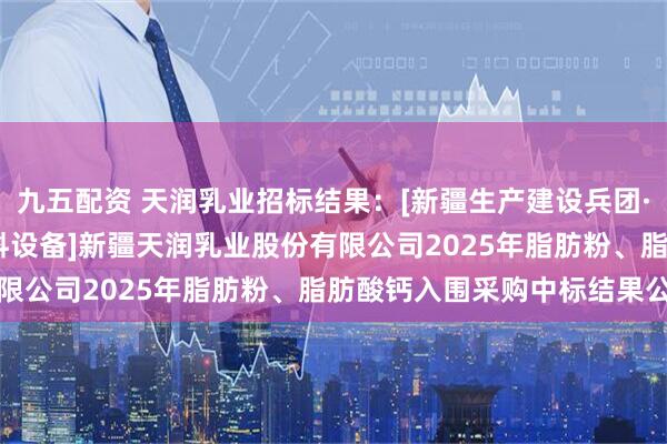 九五配资 天润乳业招标结果：[新疆生产建设兵团·十二师][公开招标][材料设备]新疆天润乳业股份有限公司2025年脂肪粉、脂肪酸钙入围采购中标结果公告