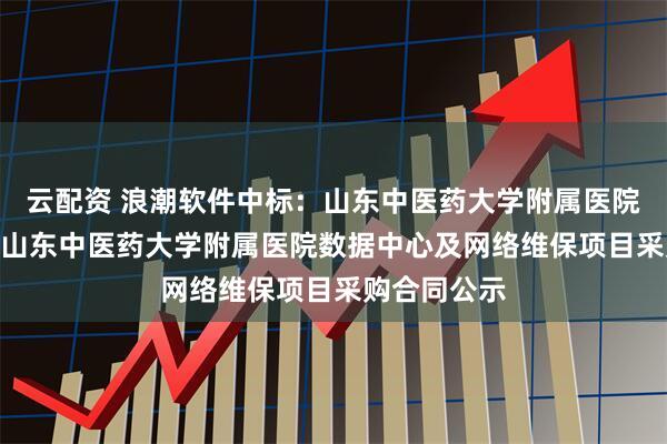 云配资 浪潮软件中标：山东中医药大学附属医院(省中医院)山东中医药大学附属医院数据中心及网络维保项目采购合同公示