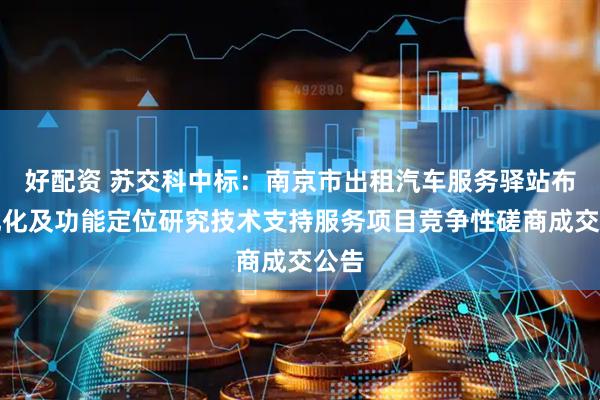 好配资 苏交科中标：南京市出租汽车服务驿站布局优化及功能定位研究技术支持服务项目竞争性磋商成交公告