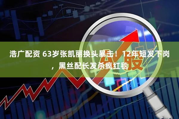 浩广配资 63岁张凯丽换头暴击！12年短发下岗，黑丝配长发杀疯红毯