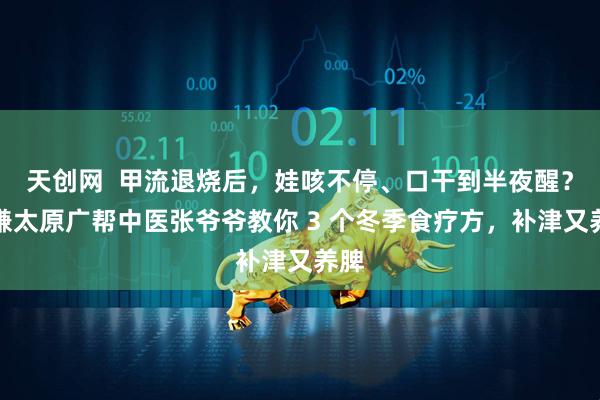 天创网  甲流退烧后，娃咳不停、口干到半夜醒？恒谦太原广帮中医张爷爷教你 3 个冬季食疗方，补津又养脾
