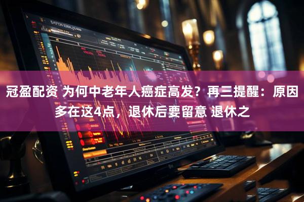 冠盈配资 为何中老年人癌症高发？再三提醒：原因多在这4点，退休后要留意 退休之