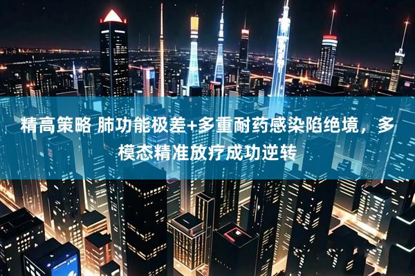 精高策略 肺功能极差+多重耐药感染陷绝境，多模态精准放疗成功逆转