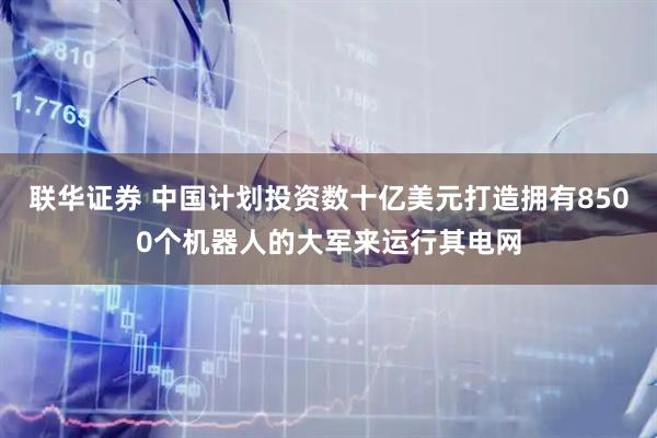 联华证券 中国计划投资数十亿美元打造拥有8500个机器人的大军来运行其电网